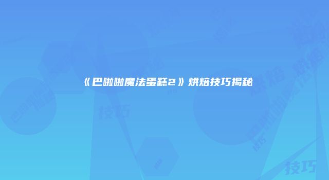 《巴啦啦魔法蛋糕2》烘焙技巧揭秘