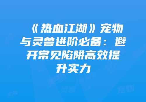 《热血江湖》宠物与灵兽进阶必备：避开常见陷阱高效提升实力