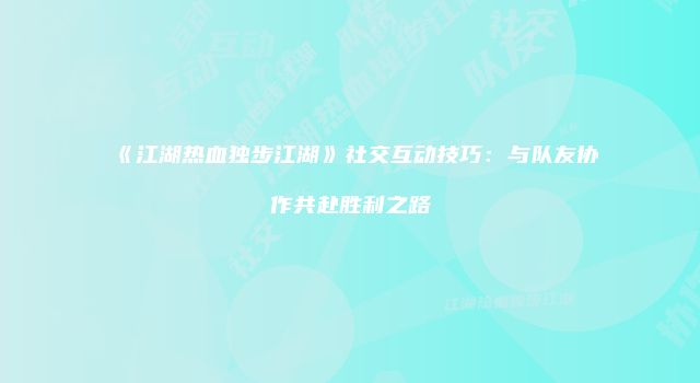 《江湖热血独步江湖》社交互动技巧：与队友协作共赴胜利之路