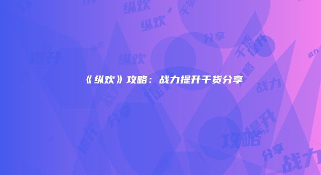 《纵欢》攻略：战力提升干货分享