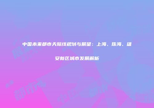 中国未来都市天际线规划与展望：上海、珠海、雄安新区城市发展解析