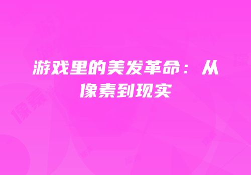 游戏里的美发革命：从像素到现实