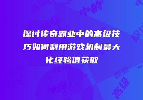 探讨传奇霸业中的高级技巧如何利用游戏机制最大化经验值获取