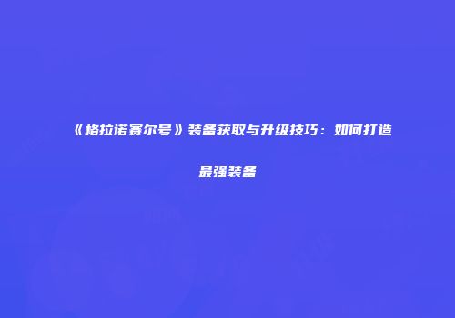 《格拉诺赛尔号》装备获取与升级技巧：如何打造最强装备