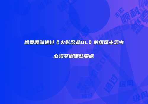 想要顺利通过《火影忍者OL》的级风主忍考必须掌握哪些要点