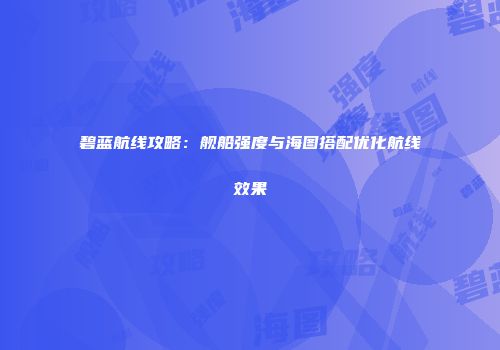 碧蓝航线攻略：舰船强度与海图搭配优化航线效果