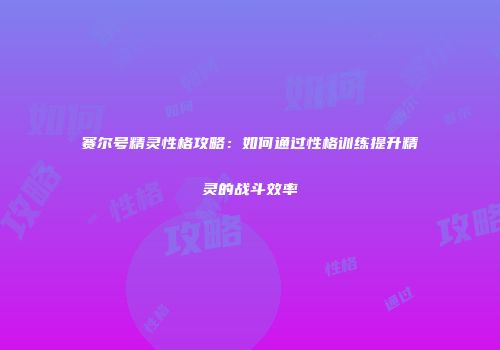 赛尔号精灵性格攻略：如何通过性格训练提升精灵的战斗效率