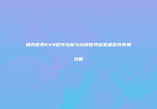 坦克世界KVR配件搭配与战舰世界征服者配件使用攻略
