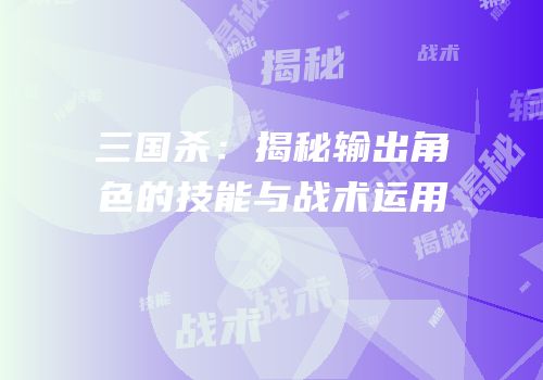 三国杀：揭秘输出角色的技能与战术运用