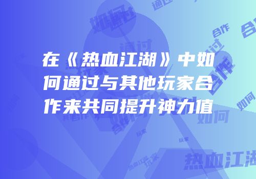 在《热血江湖》中如何通过与其他玩家合作来共同提升神力值