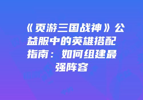 《页游三国战神》公益服中的英雄搭配指南：如何组建最强阵容