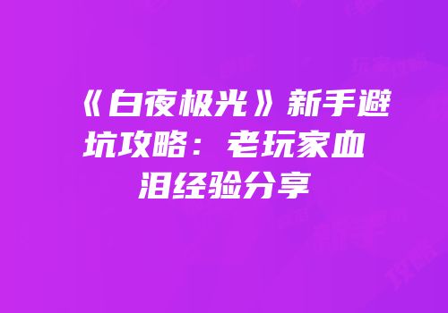 《白夜极光》新手避坑攻略：老玩家血泪经验分享