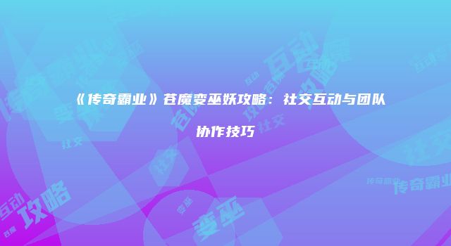 《传奇霸业》苍魔变巫妖攻略：社交互动与团队协作技巧