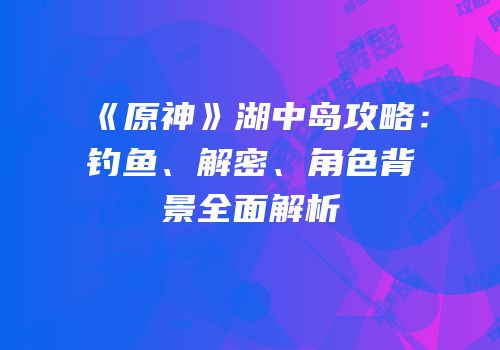 《原神》湖中岛攻略：钓鱼、解密、角色背景全面解析