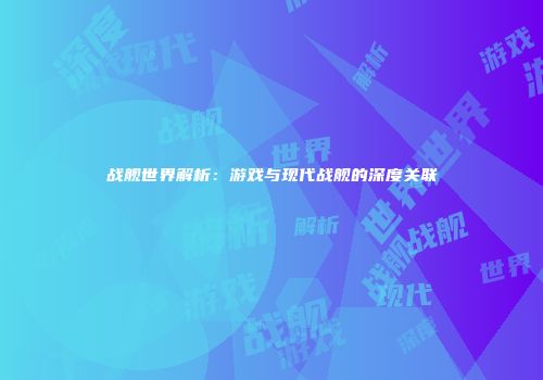 战舰世界解析：游戏与现代战舰的深度关联
