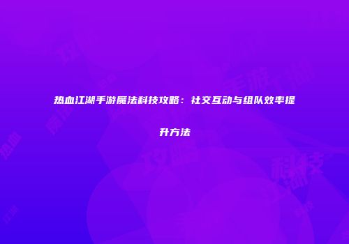 热血江湖手游魔法科技攻略：社交互动与组队效率提升方法