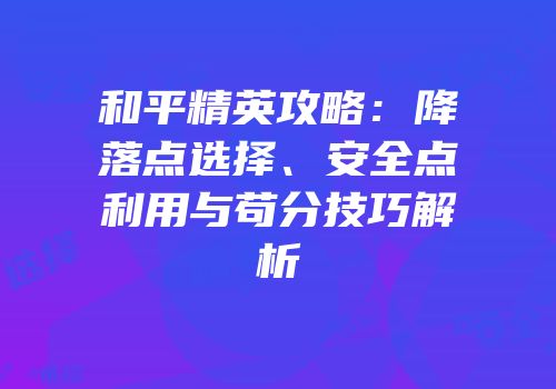 和平精英攻略：降落点选择、安全点利用与苟分技巧解析