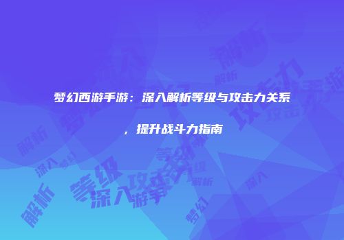 梦幻西游手游：深入解析等级与攻击力关系，提升战斗力指南