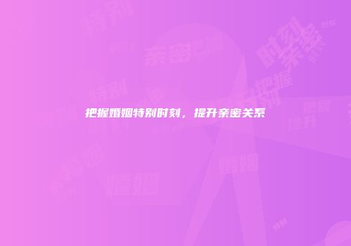 把握婚姻特别时刻，提升亲密关系