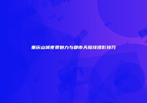 重庆山城夜景魅力与都市天际线摄影技巧