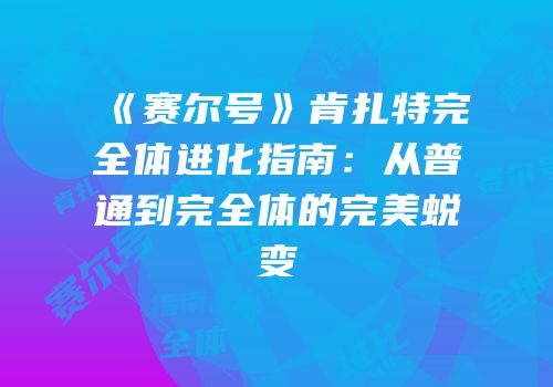 《赛尔号》肯扎特完全体进化指南：从普通到完全体的完美蜕变