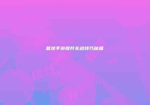 篮球手游提升实战技巧秘籍