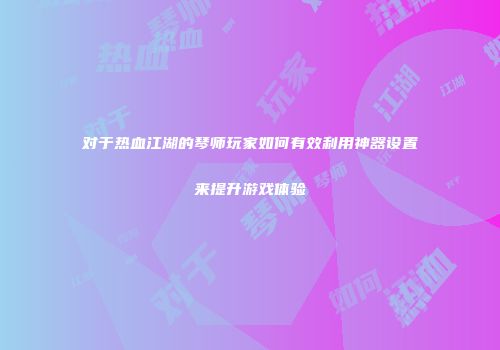 对于热血江湖的琴师玩家如何有效利用神器设置来提升游戏体验