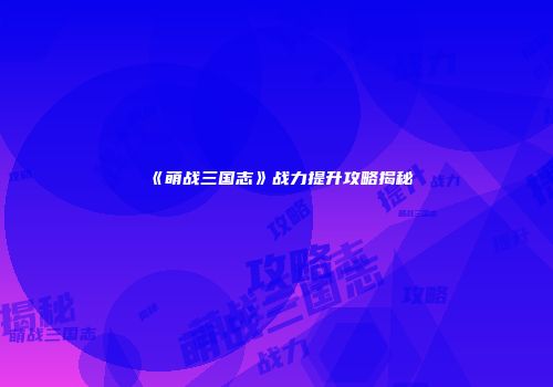 《萌战三国志》战力提升攻略揭秘