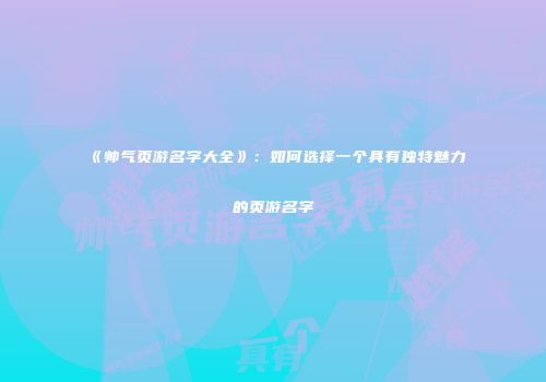《帅气页游名字大全》：如何选择一个具有独特魅力的页游名字