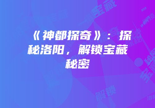《神都探奇》：探秘洛阳，解锁宝藏秘密