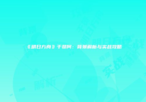 《明日方舟》干员阿：背景解析与实战攻略