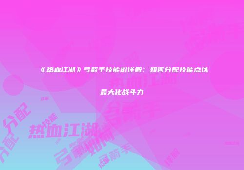 《热血江湖》弓箭手技能树详解：如何分配技能点以最大化战斗力