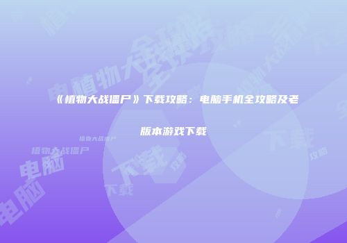 《植物大战僵尸》下载攻略：电脑手机全攻略及老版本游戏下载