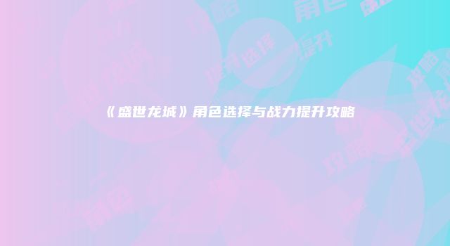 《盛世龙城》角色选择与战力提升攻略