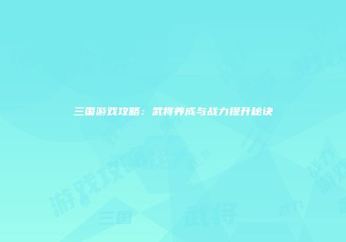 三国游戏攻略：武将养成与战力提升秘诀