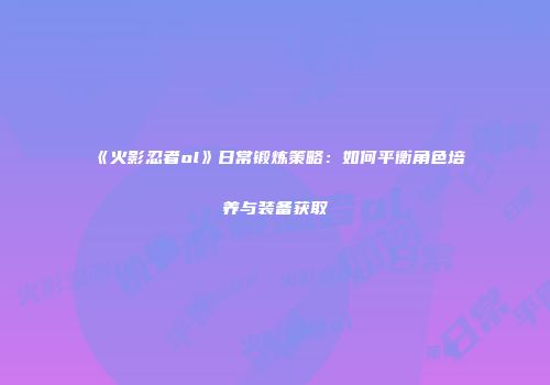 《火影忍者ol》日常锻炼策略：如何平衡角色培养与装备获取
