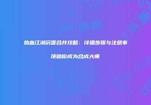 热血江湖沉香合并攻略：详细步骤与注意事项助你成为合成大师