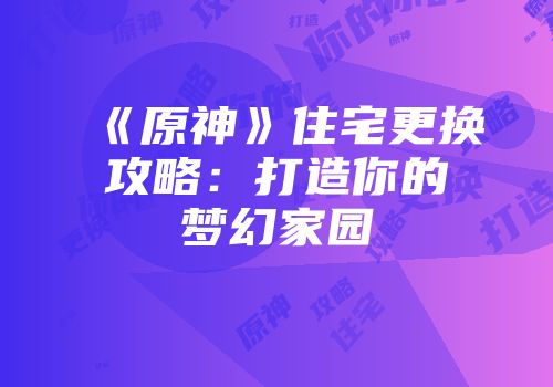 《原神》住宅更换攻略：打造你的梦幻家园