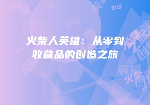 火柴人英雄：从零到收藏品的创造之旅