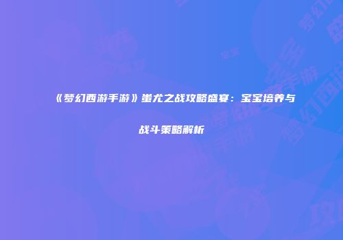 《梦幻西游手游》蚩尤之战攻略盛宴：宝宝培养与战斗策略解析