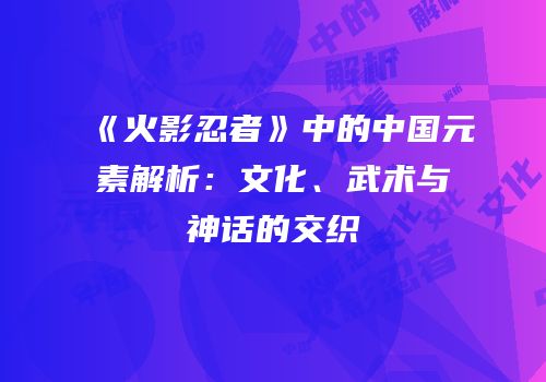 《火影忍者》中的中国元素解析：文化、武术与神话的交织