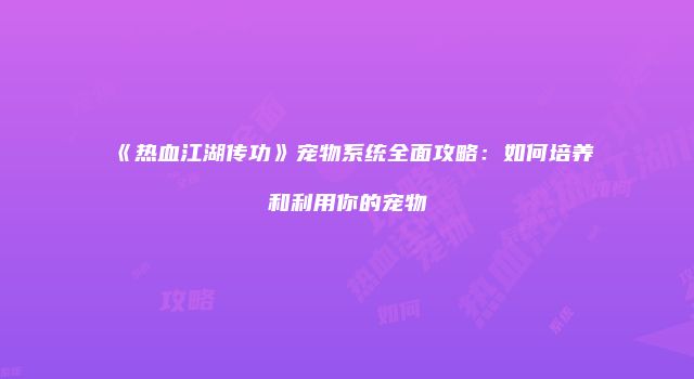 《热血江湖传功》宠物系统全面攻略：如何培养和利用你的宠物