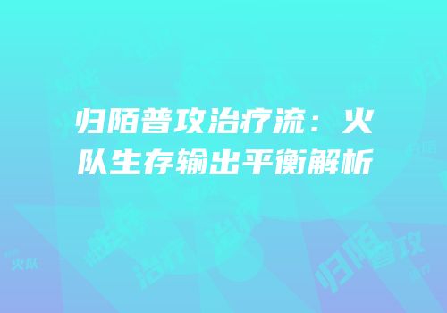 归陌普攻治疗流：火队生存输出平衡解析