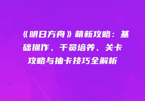 《明日方舟》萌新攻略：基础操作、干员培养、关卡攻略与抽卡技巧全解析