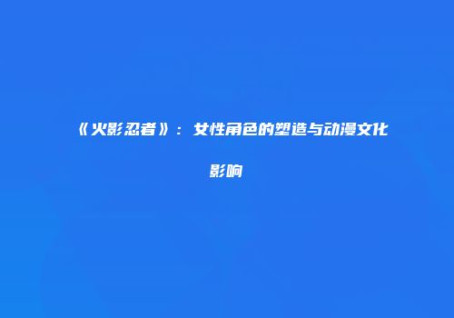 《火影忍者》：女性角色的塑造与动漫文化影响
