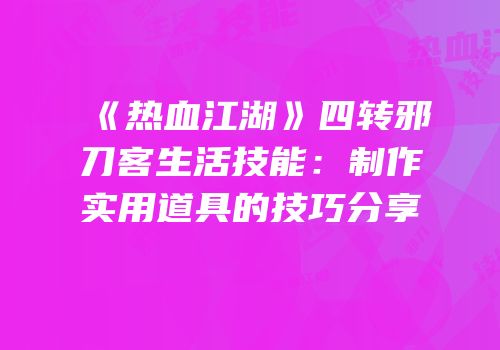 《热血江湖》四转邪刀客生活技能：制作实用道具的技巧分享