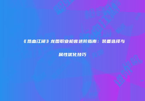 《热血江湖》龙图职业枪客进阶指南：装备选择与属性优化技巧