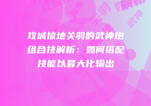 攻城掠地关羽的武神炮组合技解析：如何搭配技能以最大化输出