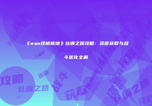 《wan攻城掠地》丝绸之路攻略：资源获取与战斗优化全解