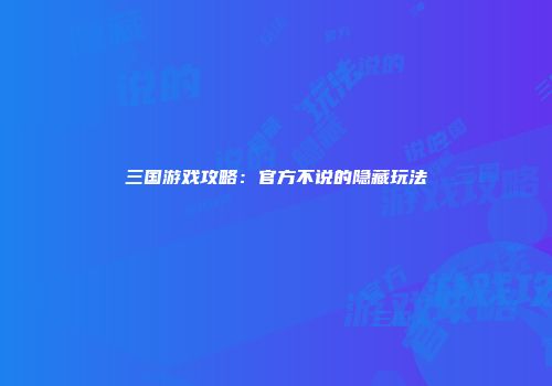 三国游戏攻略：官方不说的隐藏玩法
